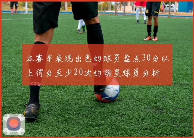 本赛季表现出色的球员盘点30分以上得分至少20次的明星球员分析