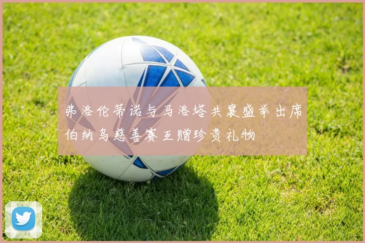 弗洛伦蒂诺与马洛塔共襄盛举出席伯纳乌慈善赛互赠珍贵礼物