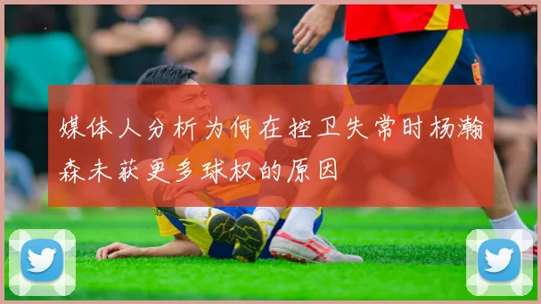 媒体人分析为何在控卫失常时杨瀚森未获更多球权的原因