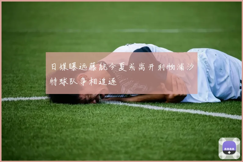 日媒曝远藤航今夏或离开利物浦沙特球队争相追逐
