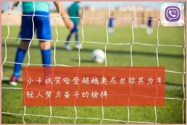 小卡祝贺哈登超越奥尼尔称其为年轻人努力奋斗的榜样