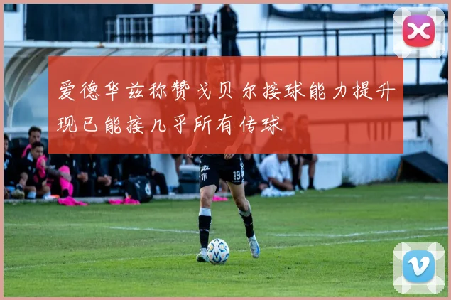 爱德华兹称赞戈贝尔接球能力提升现已能接几乎所有传球