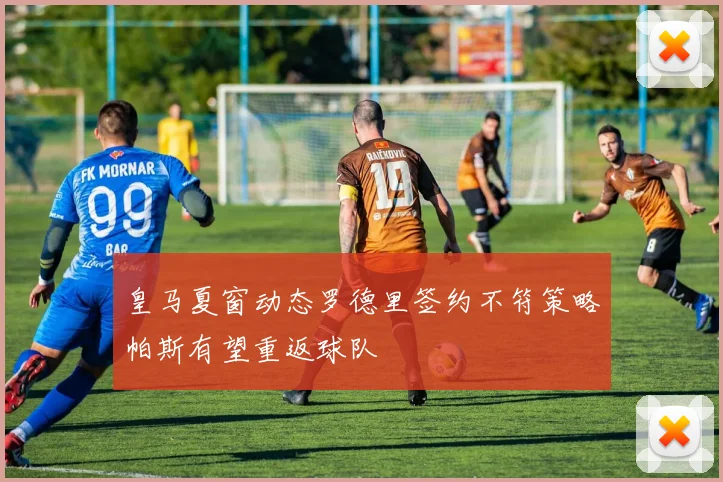皇马夏窗动态罗德里签约不符策略帕斯有望重返球队