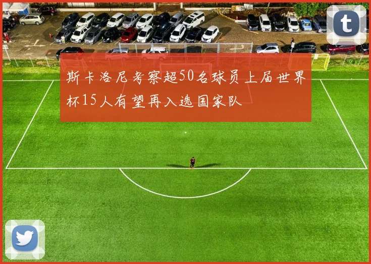 斯卡洛尼考察超50名球员上届世界杯15人有望再入选国家队