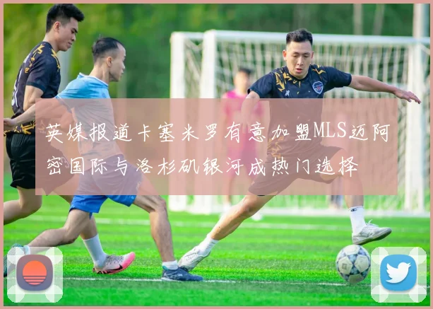 英媒报道卡塞米罗有意加盟MLS迈阿密国际与洛杉矶银河成热门选择