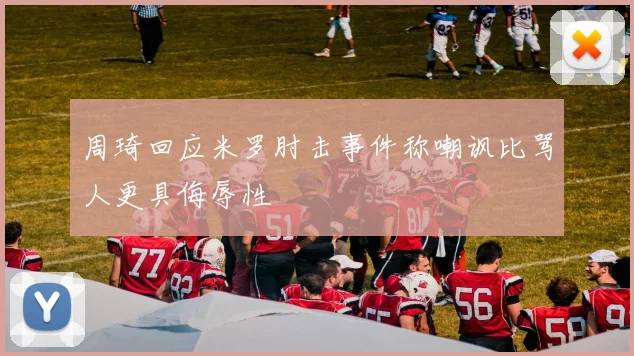 周琦回应米罗肘击事件称嘲讽比骂人更具侮辱性