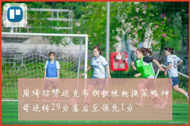 周琦称赞迈克布朗教练轮换策略神奇逆转29分落后至领先1分