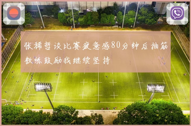 张稀哲谈比赛疲惫感80分钟后抽筋教练鼓励我继续坚持