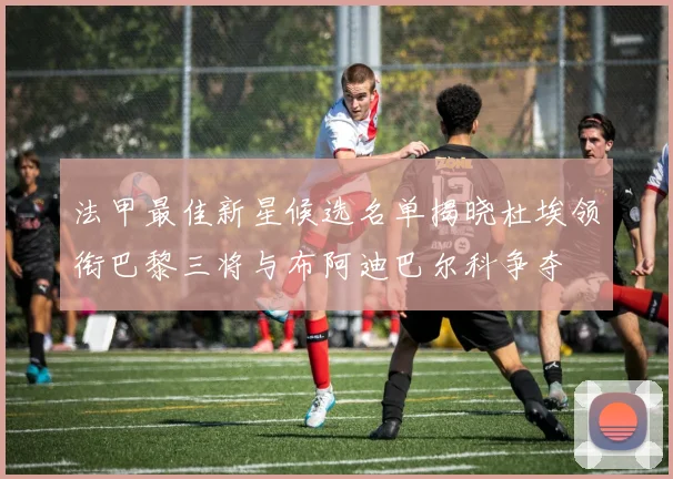 法甲最佳新星候选名单揭晓杜埃领衔巴黎三将与布阿迪巴尔科争夺