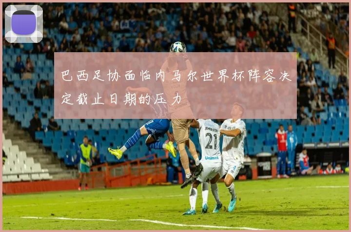 巴西足协面临内马尔世界杯阵容决定截止日期的压力