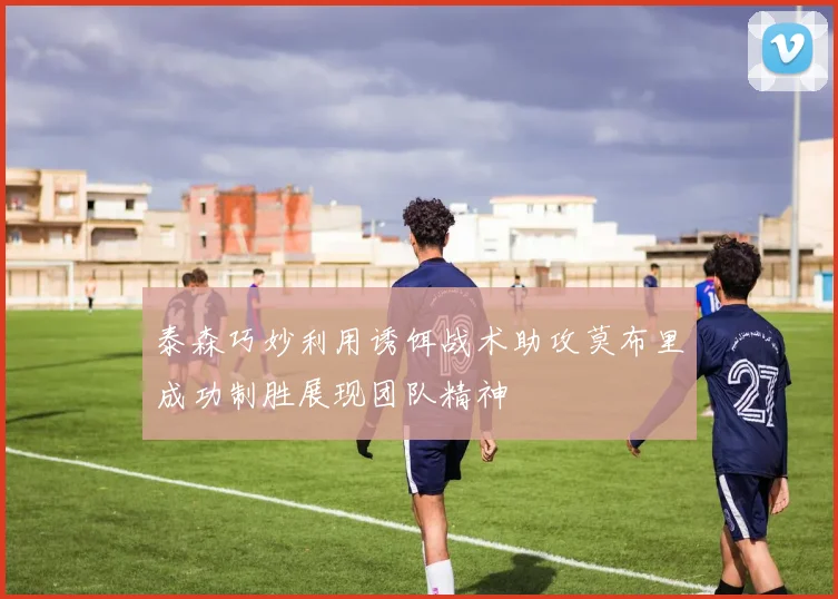 泰森巧妙利用诱饵战术助攻莫布里成功制胜展现团队精神
