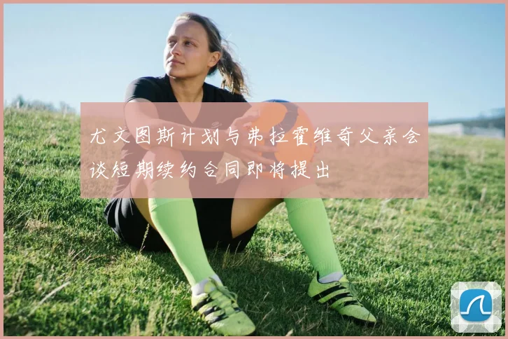尤文图斯计划与弗拉霍维奇父亲会谈短期续约合同即将提出