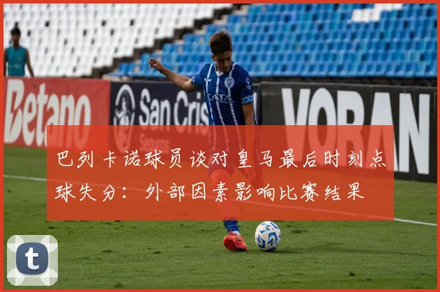 巴列卡诺球员谈对皇马最后时刻点球失分：外部因素影响比赛结果