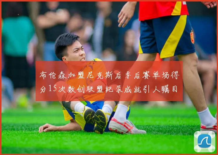 布伦森加盟尼克斯后季后赛单场得分15次数创联盟纪录成就引人瞩目