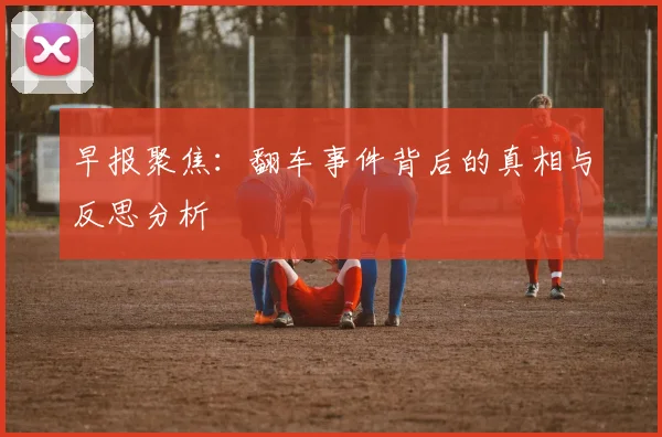 早报聚焦：翻车事件背后的真相与反思分析