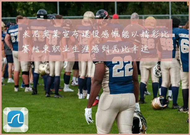 米尼奥莱宣布退役感慨能以精彩比赛结束职业生涯感到无比幸运